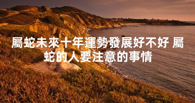 屬蛇未來十年運勢發展好不好 屬蛇的人要注意的事情